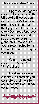 Text Box: Upgrade Instructions:
Upgrade Pathagoras (while still in Word) via the Utilities/Settings screen (found in the Pathagoras drop-down menu). Click the Upgrade tab and then click <Download Upgrade Package from Internet> (it's the button with the globe on it.) Make sure you are connected to the Internet before starting the download.
When prompted, choose the "Open" or "Run" option.
If Pathagoras is not currently installed on your computer, click here to download the free 90 day demo version:
http://www.pathagoras.com/orderform_demos.html