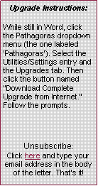 Text Box: Upgrade Instructions:
While still in Word, click the Pathagoras dropdown menu (the one labeled Pathagoras). Select the Utilities/Settings entry and the Upgrades tab. Then click the button named Download Complete Upgrade from Internet. Follow the prompts.Unsubscribe:Click here and type your email address in the body of the letter. Thats it!